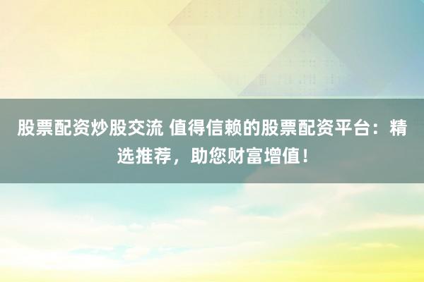 股票配资炒股交流 值得信赖的股票配资平台：精选推荐，助您财富增值！