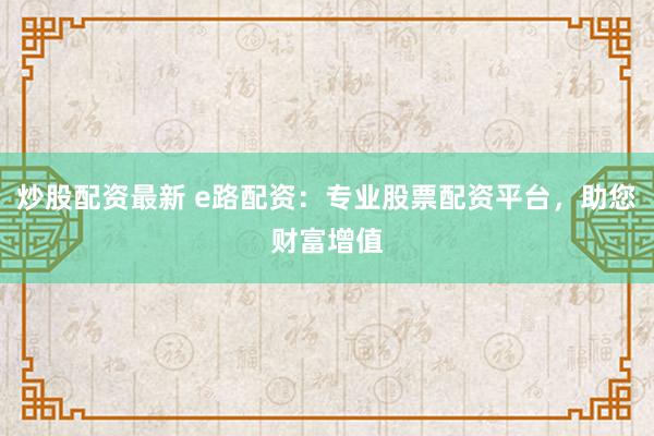 炒股配资最新 e路配资：专业股票配资平台，助您财富增值