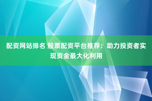 配资网站排名 股票配资平台推荐：助力投资者实现资金最大化利用