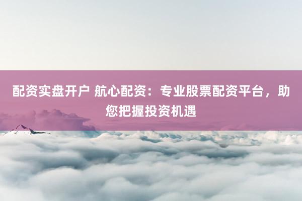 配资实盘开户 航心配资：专业股票配资平台，助您把握投资机遇