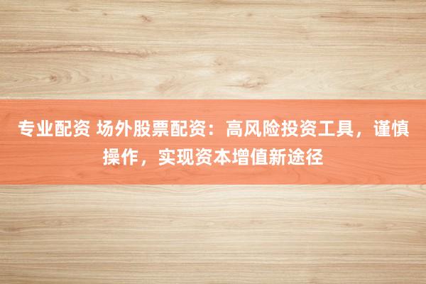 专业配资 场外股票配资：高风险投资工具，谨慎操作，实现资本增值新途径