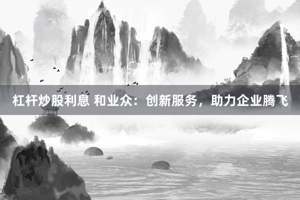 杠杆炒股利息 和业众：创新服务，助力企业腾飞