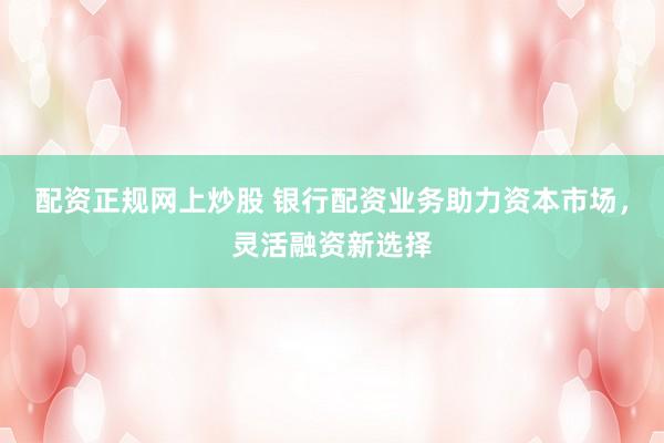 配资正规网上炒股 银行配资业务助力资本市场，灵活融资新选择