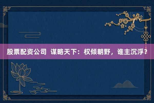 股票配资公司  谋略天下：权倾朝野，谁主沉浮？