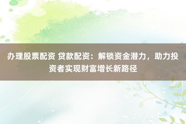 办理股票配资 贷款配资：解锁资金潜力，助力投资者实现财富增长新路径