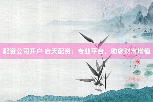 配资公司开户 启天配资：专业平台，助您财富增值