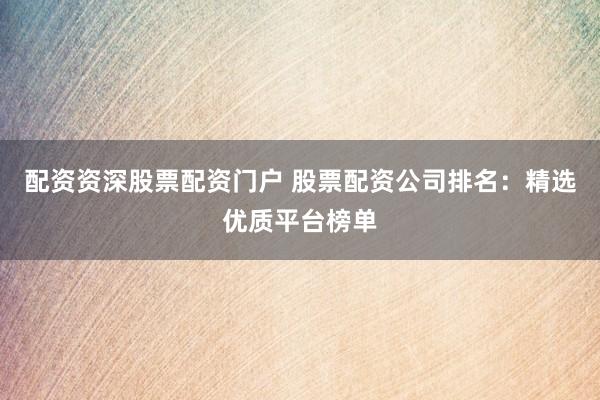 配资资深股票配资门户 股票配资公司排名：精选优质平台榜单
