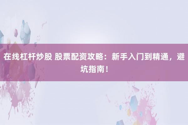 在线杠杆炒股 股票配资攻略：新手入门到精通，避坑指南！