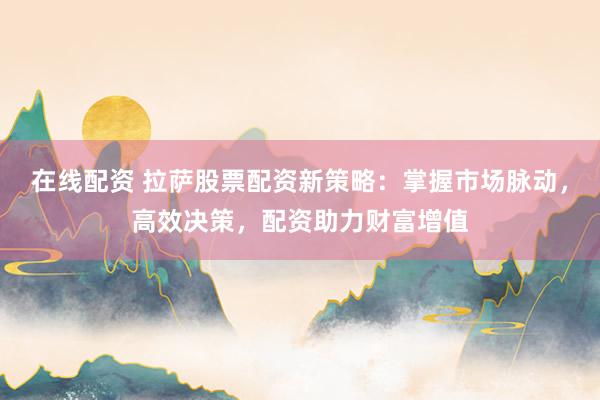 在线配资 拉萨股票配资新策略：掌握市场脉动，高效决策，配资助力财富增值