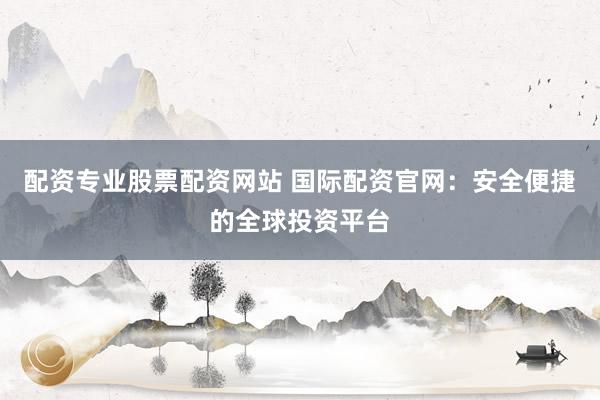 配资专业股票配资网站 国际配资官网：安全便捷的全球投资平台