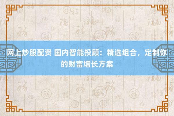 网上炒股配资 国内智能投顾：精选组合，定制你的财富增长方案
