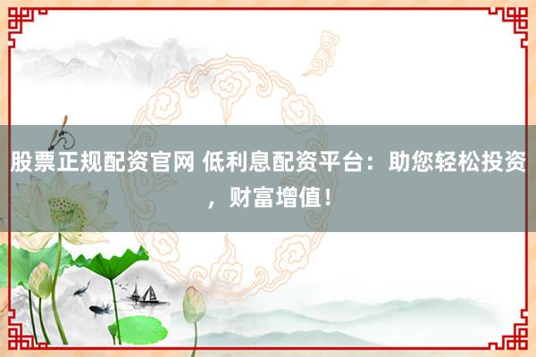 股票正规配资官网 低利息配资平台：助您轻松投资，财富增值！