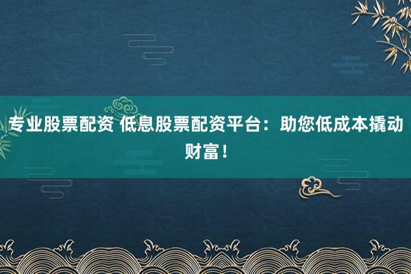专业股票配资 低息股票配资平台：助您低成本撬动财富！