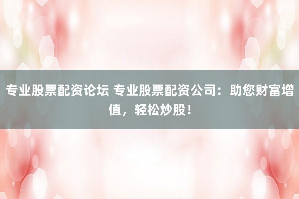 专业股票配资论坛 专业股票配资公司：助您财富增值，轻松炒股！