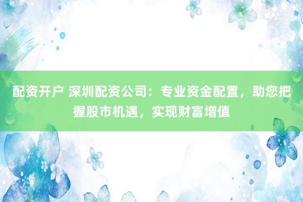 配资开户 深圳配资公司：专业资金配置，助您把握股市机遇，实现财富增值