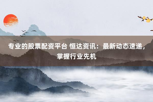 专业的股票配资平台 恒达资讯：最新动态速递，掌握行业先机