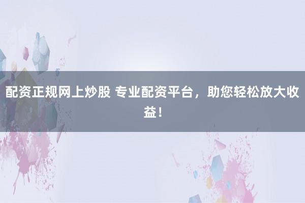 配资正规网上炒股 专业配资平台，助您轻松放大收益！