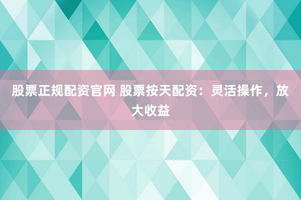 股票正规配资官网 股票按天配资：灵活操作，放大收益