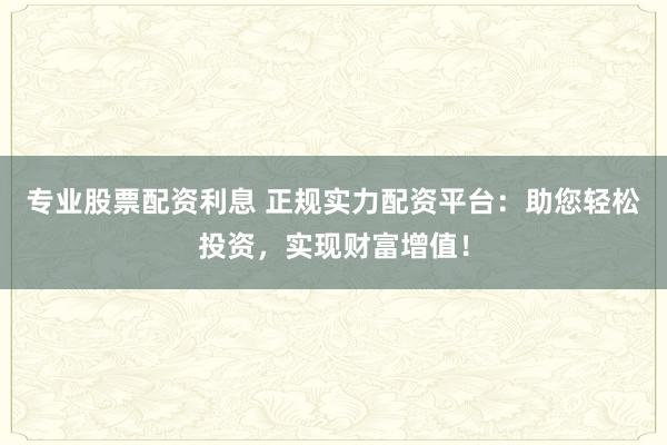专业股票配资利息 正规实力配资平台：助您轻松投资，实现财富增值！