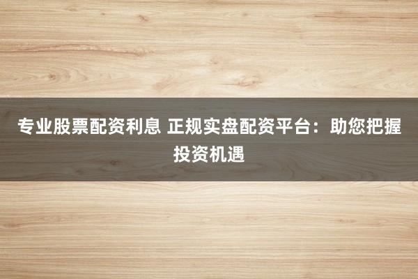 专业股票配资利息 正规实盘配资平台：助您把握投资机遇