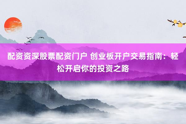 配资资深股票配资门户 创业板开户交易指南：轻松开启你的投资之路