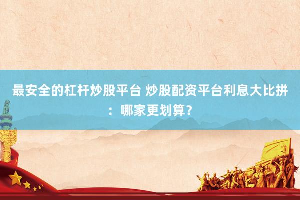 最安全的杠杆炒股平台 炒股配资平台利息大比拼：哪家更划算？