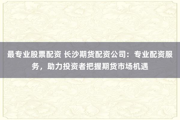 最专业股票配资 长沙期货配资公司：专业配资服务，助力投资者把握期货市场机遇