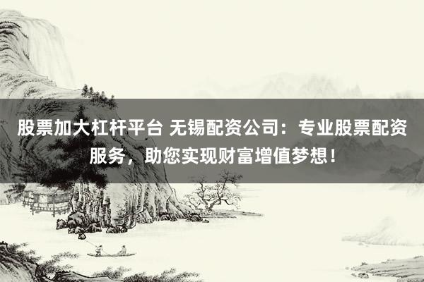 股票加大杠杆平台 无锡配资公司：专业股票配资服务，助您实现财富增值梦想！