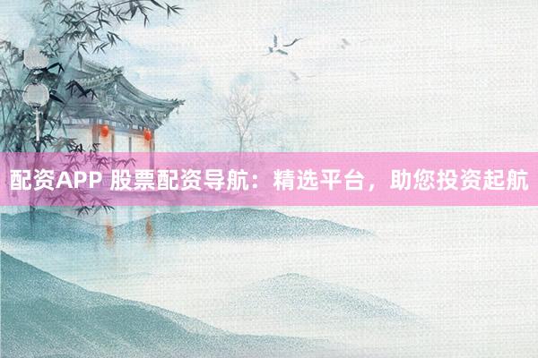 配资APP 股票配资导航：精选平台，助您投资起航