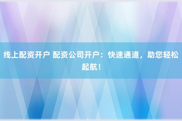 线上配资开户 配资公司开户：快速通道，助您轻松起航！