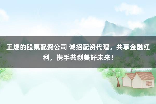 正规的股票配资公司 诚招配资代理，共享金融红利，携手共创美好未来！