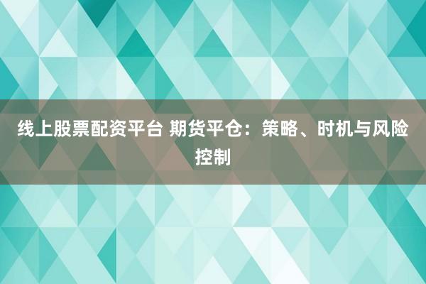 线上股票配资平台 期货平仓：策略、时机与风险控制