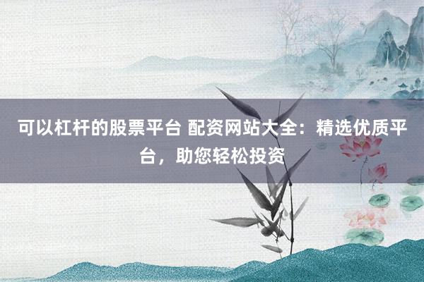 可以杠杆的股票平台 配资网站大全：精选优质平台，助您轻松投资