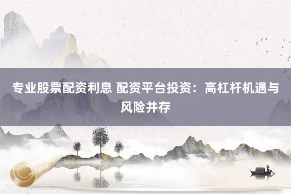 专业股票配资利息 配资平台投资：高杠杆机遇与风险并存