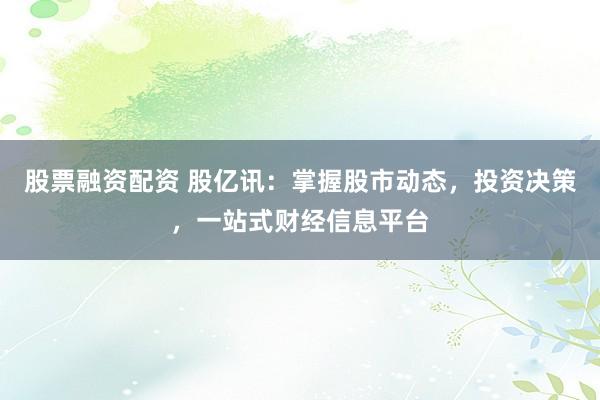 股票融资配资 股亿讯：掌握股市动态，投资决策，一站式财经信息平台