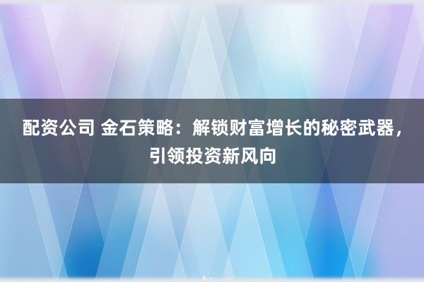配资公司 金石策略：解锁财富增长的秘密武器，引领投资新风向
