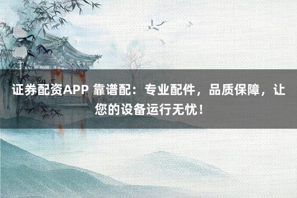 证券配资APP 靠谱配：专业配件，品质保障，让您的设备运行无忧！