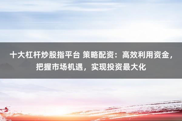 十大杠杆炒股指平台 策略配资：高效利用资金，把握市场机遇，实现投资最大化