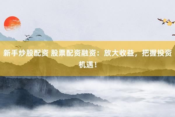 新手炒股配资 股票配资融资：放大收益，把握投资机遇！