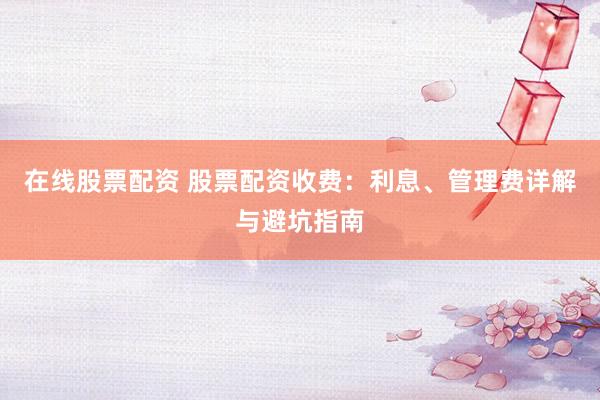 在线股票配资 股票配资收费：利息、管理费详解与避坑指南