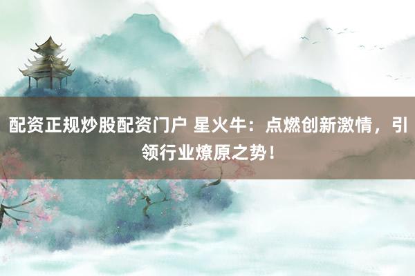 配资正规炒股配资门户 星火牛：点燃创新激情，引领行业燎原之势！