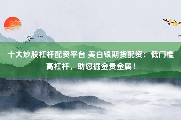 十大炒股杠杆配资平台 美白银期货配资：低门槛高杠杆，助您掘金贵金属！