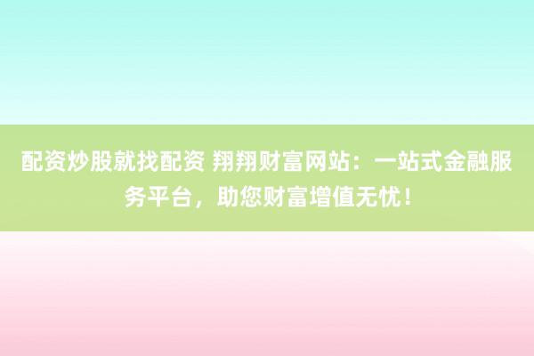 配资炒股就找配资 翔翔财富网站：一站式金融服务平台，助您财富增值无忧！