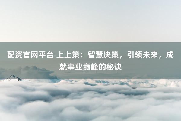 配资官网平台 上上策：智慧决策，引领未来，成就事业巅峰的秘诀