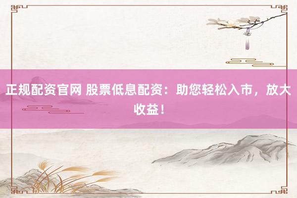 正规配资官网 股票低息配资：助您轻松入市，放大收益！
