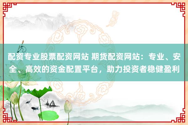 配资专业股票配资网站 期货配资网站：专业、安全、高效的资金配置平台，助力投资者稳健盈利