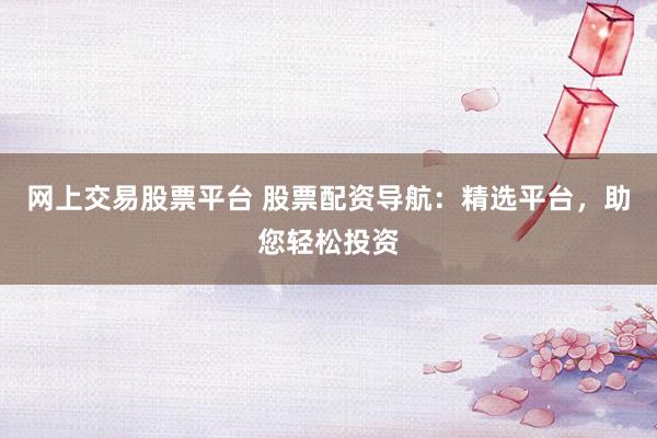 网上交易股票平台 股票配资导航：精选平台，助您轻松投资