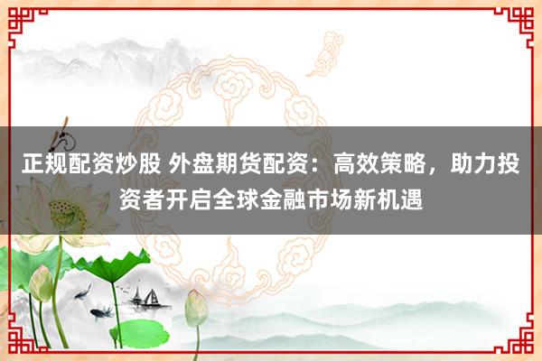 正规配资炒股 外盘期货配资：高效策略，助力投资者开启全球金融市场新机遇