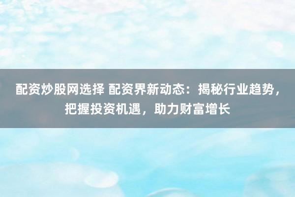 配资炒股网选择 配资界新动态：揭秘行业趋势，把握投资机遇，助力财富增长