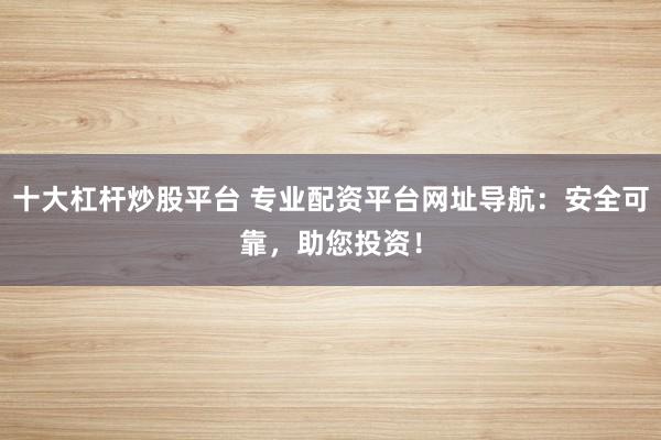 十大杠杆炒股平台 专业配资平台网址导航：安全可靠，助您投资！